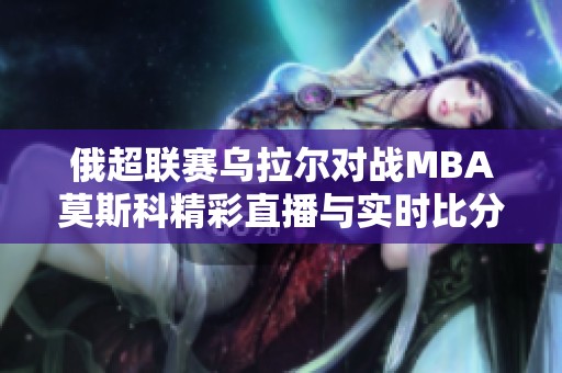 俄超联赛乌拉尔对战MBA莫斯科精彩直播与实时比分更新全程呈现