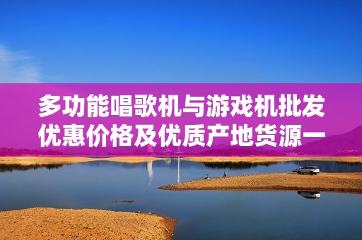 多功能唱歌机与游戏机批发优惠价格及优质产地货源一站式采购平台