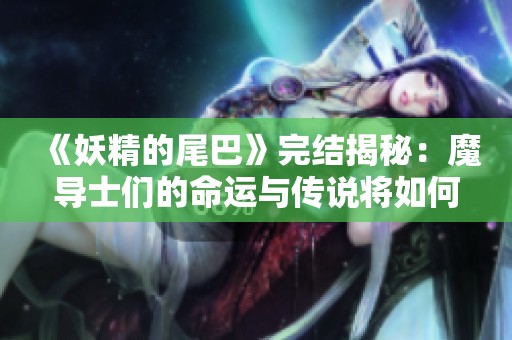 《妖精的尾巴》完结揭秘：魔导士们的命运与传说将如何落幕？