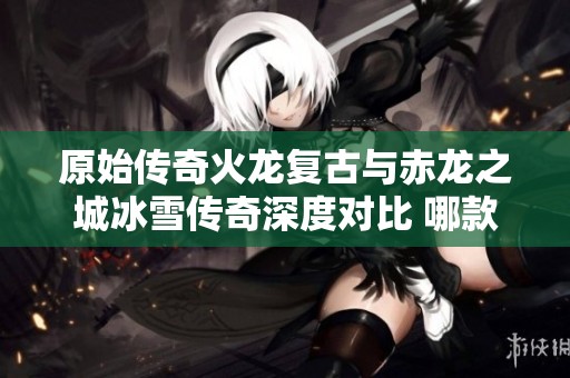 原始传奇火龙复古与赤龙之城冰雪传奇深度对比 哪款更值得期待和体验