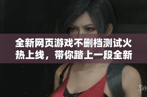 全新网页游戏不删档测试火热上线，带你踏上一段全新的冒险旅程！