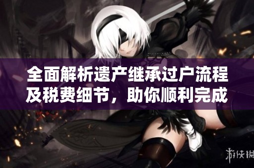 全面解析遗产继承过户流程及税费细节，助你顺利完成继承手续