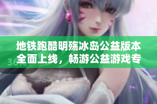 地铁跑酷明殇冰岛公益版本全面上线，畅游公益游戏专区体验无限乐趣