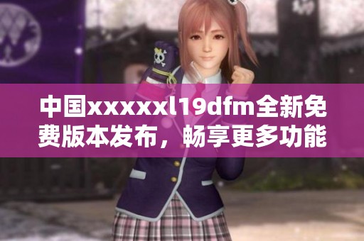 中国xxxxxl19dfm全新免费版本发布，畅享更多功能与体验