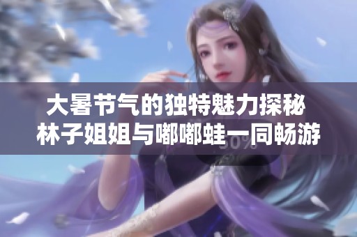 大暑节气的独特魅力探秘 林子姐姐与嘟嘟蛙一同畅游二十四节气的乐趣