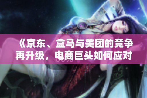 《京东、盒马与美团的竞争再升级，电商巨头如何应对市场新挑战》