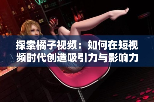 探索橘子视频：如何在短视频时代创造吸引力与影响力