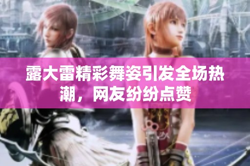 露大雷精彩舞姿引发全场热潮，网友纷纷点赞