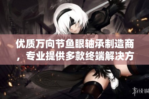 优质万向节鱼眼轴承制造商,专业提供多款终端解决方案的厂家与企业推荐 优质万向节鱼眼轴承制造商,专业提供多款终端解决方案的厂家与企业推荐