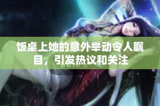 饭桌上她的意外举动令人瞩目，引发热议和关注