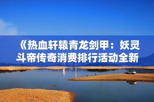 《热血轩辕青龙剑甲：妖灵斗帝传奇消费排行活动全新解读与攻略》