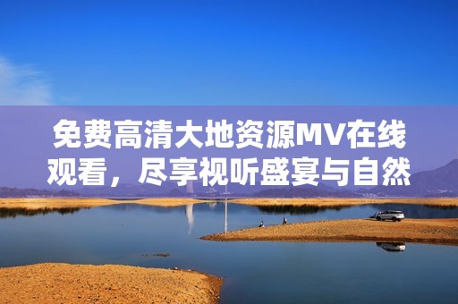 免费高清大地资源MV在线观看，尽享视听盛宴与自然之美