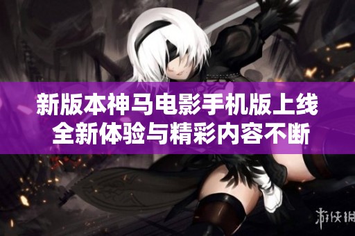 新版本神马电影手机版上线 全新体验与精彩内容不断更新