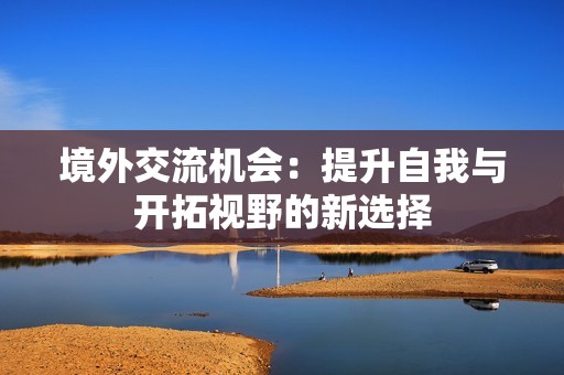 境外交流机会：提升自我与开拓视野的新选择