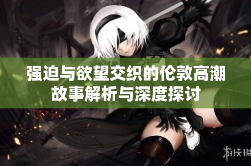 强迫与欲望交织的伦敦高潮故事解析与深度探讨