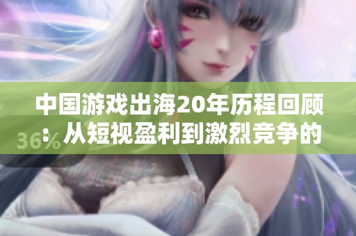 中国游戏出海20年历程回顾：从短视盈利到激烈竞争的行业变革与未来展望