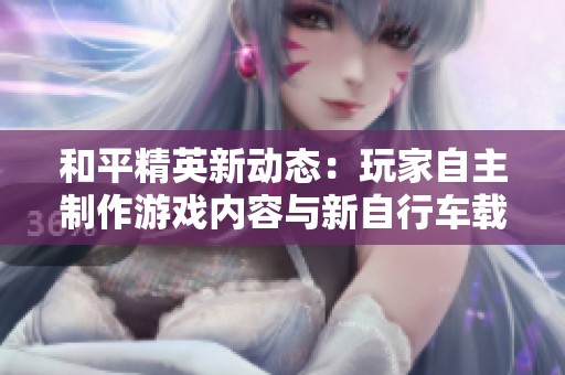 和平精英新动态：玩家自主制作游戏内容与新自行车载具上线前景分析