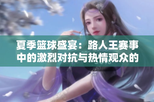 夏季篮球盛宴：路人王赛事中的激烈对抗与热情观众的火热氛围