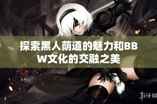 探索黑人荫道的魅力和BBW文化的交融之美