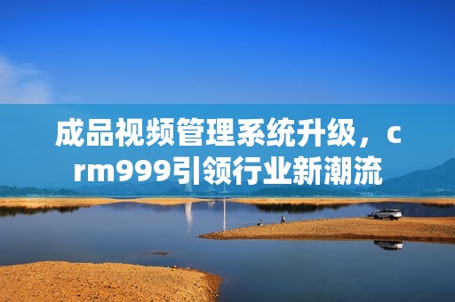 成品视频管理系统升级，crm999引领行业新潮流