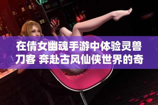 在倩女幽魂手游中体验灵兽刀客 奔赴古风仙侠世界的奇幻冒险之旅