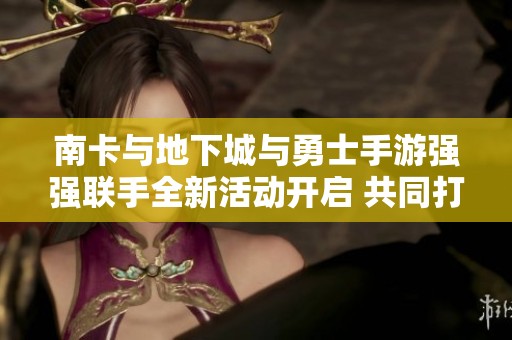 南卡与地下城与勇士手游强强联手全新活动开启 共同打造奇幻冒险体验