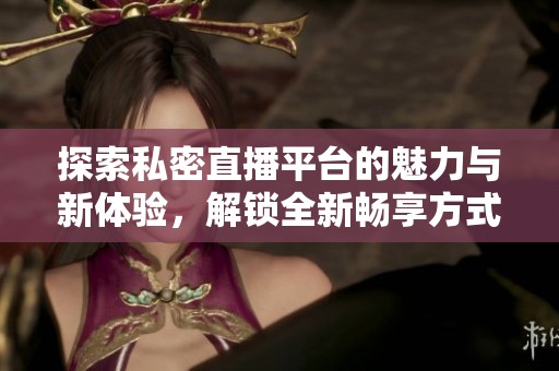 探索私密直播平台的魅力与新体验，解锁全新畅享方式