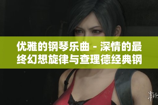 优雅的钢琴乐曲 - 深情的最终幻想旋律与查理德经典钢琴作品的完美融合