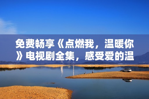 免费畅享《点燃我，温暖你》电视剧全集，感受爱的温度与力量