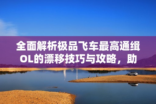 全面解析极品飞车最高通缉OL的漂移技巧与攻略，助你快速提升游戏实力