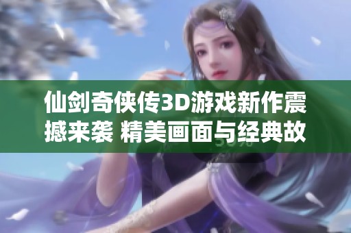 仙剑奇侠传3D游戏新作震撼来袭 精美画面与经典故事完美融合