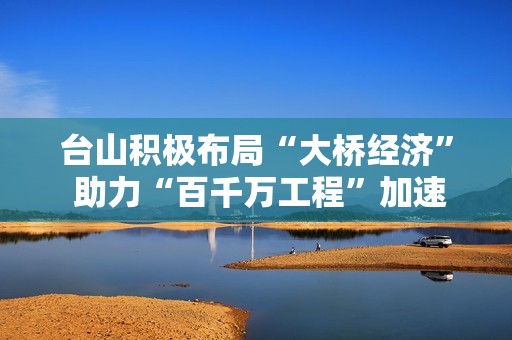 台山积极布局“大桥经济” 助力“百千万工程”加速发展新机遇