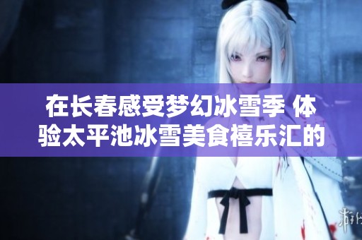 在长春感受梦幻冰雪季 体验太平池冰雪美食禧乐汇的独特魅力与乐趣