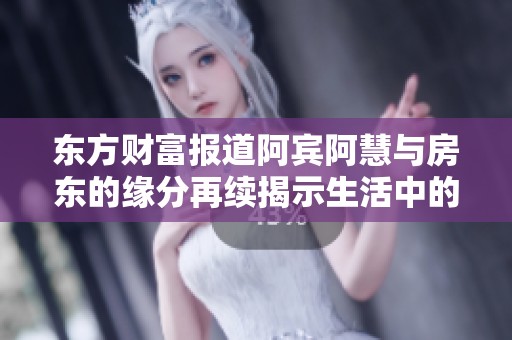 东方财富报道阿宾阿慧与房东的缘分再续揭示生活中的奇妙际遇与感人故事