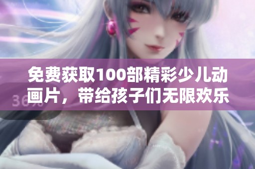 免费获取100部精彩少儿动画片，带给孩子们无限欢乐和梦幻体验