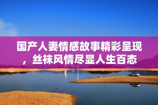 国产人妻情感故事精彩呈现，丝袜风情尽显人生百态