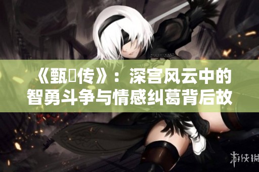 《甄嬛传》：深宫风云中的智勇斗争与情感纠葛背后故事