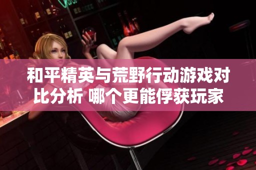 和平精英与荒野行动游戏对比分析 哪个更能俘获玩家的心和兴趣