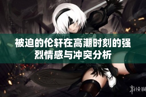 被迫的伦轩在高潮时刻的强烈情感与冲突分析