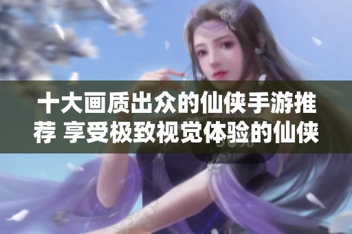 十大画质出众的仙侠手游推荐 享受极致视觉体验的仙侠游戏排行榜