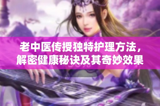 老中医传授独特护理方法，解密健康秘诀及其奇妙效果