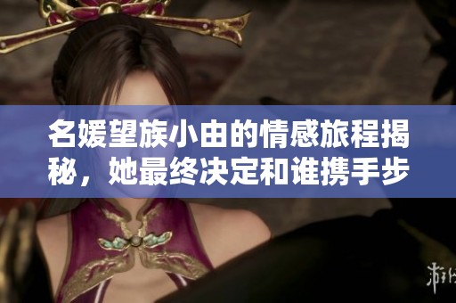 名媛望族小由的情感旅程揭秘，她最终决定和谁携手步入幸福生活