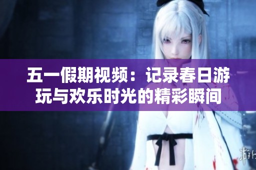 五一假期视频：记录春日游玩与欢乐时光的精彩瞬间