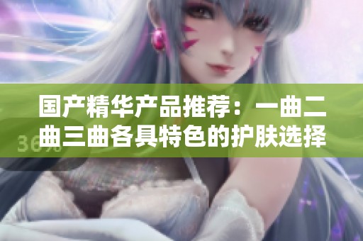 国产精华产品推荐：一曲二曲三曲各具特色的护肤选择