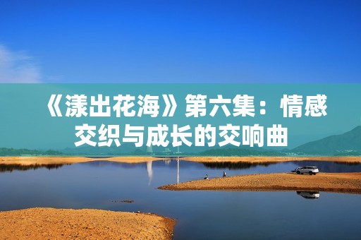 《漾出花海》第六集：情感交织与成长的交响曲