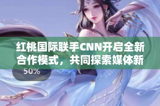 红桃国际联手CNN开启全新合作模式，共同探索媒体新机遇