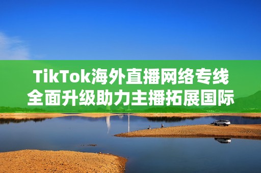 TikTok海外直播网络专线全面升级助力主播拓展国际市场