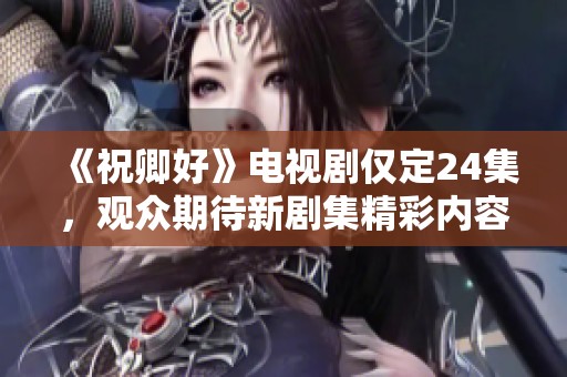 《祝卿好》电视剧仅定24集，观众期待新剧集精彩内容尽在大众网社会新闻中！