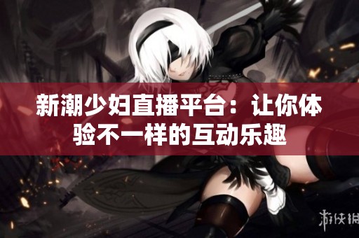 新潮少妇直播平台：让你体验不一样的互动乐趣