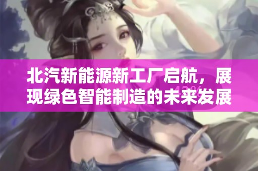 北汽新能源新工厂启航，展现绿色智能制造的未来发展愿景与创新成就
